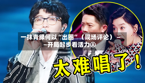 一抹青绿何以“出圈	”（现场评论） ——开局起步看活力⑧-第3张图片