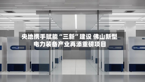 央地携手赋能“三新	”建设 佛山新型电力装备产业再添重磅项目-第2张图片