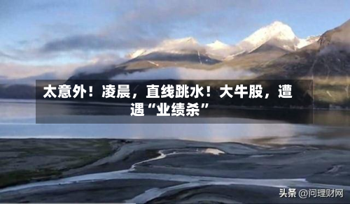 太意外!凌晨,直线跳水!大牛股,遭遇“业绩杀”