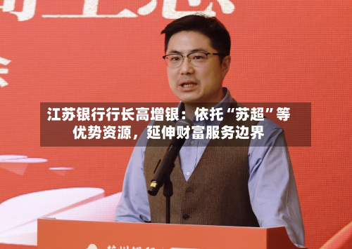 江苏银行行长高增银：依托“苏超”等优势资源，延伸财富服务边界-第2张图片