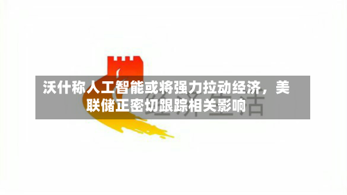 沃什称人工智能或将强力拉动经济，美联储正密切跟踪相关影响-第2张图片