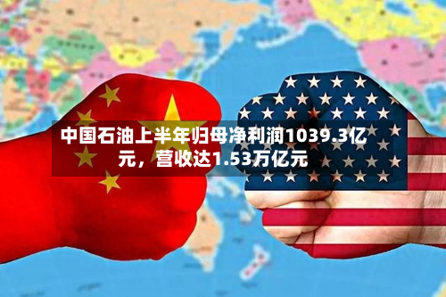 中国石油上半年归母净利润1039.3亿元，营收达1.53万亿元-第2张图片
