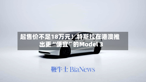起售价不足18万元!特斯拉在港澳推出更“便宜”的Model 3