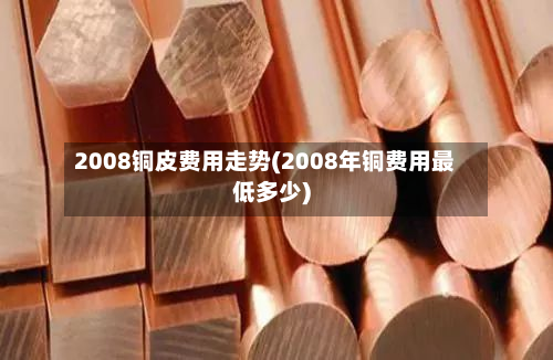 2008铜皮费用走势(2008年铜费用最低多少)-第2张图片