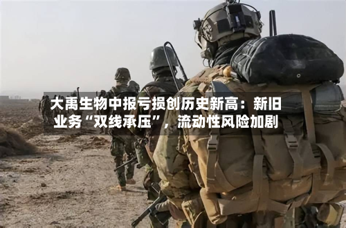 大禹生物中报亏损创历史新高：新旧业务“双线承压”，流动性风险加剧