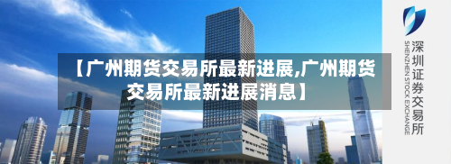 【广州期货交易所最新进展,广州期货交易所最新进展消息】