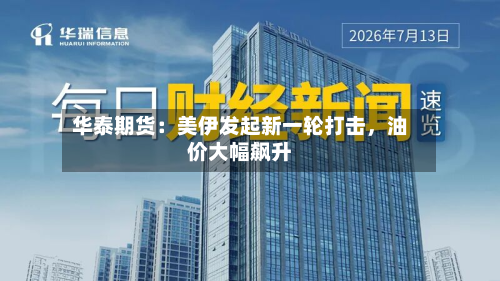 华泰期货：美伊发起新一轮打击	，油价大幅飙升-第1张图片