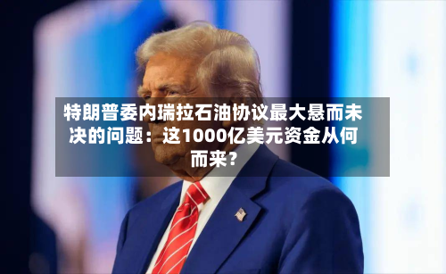 特朗普委内瑞拉石油协议最大悬而未决的问题:这1000亿美元资金从何而来?-第3张图片