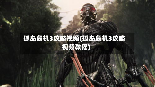 孤岛危机3攻略视频(孤岛危机3攻略视频教程)-第2张图片