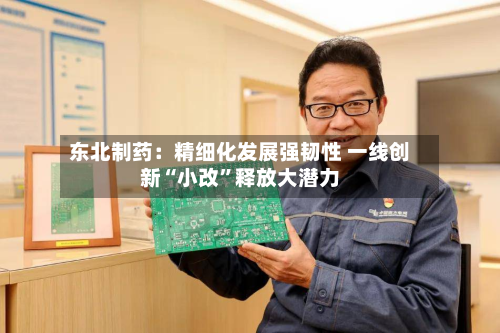 东北制药：精细化发展强韧性 一线创新“小改”释放大潜力-第3张图片