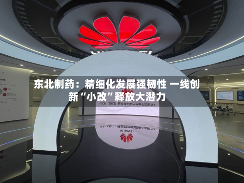 东北制药：精细化发展强韧性 一线创新“小改”释放大潜力-第2张图片