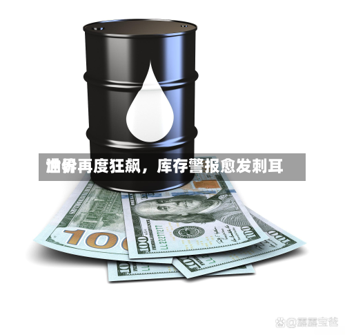 世界油价再度狂飙	，库存警报愈发刺耳-第1张图片