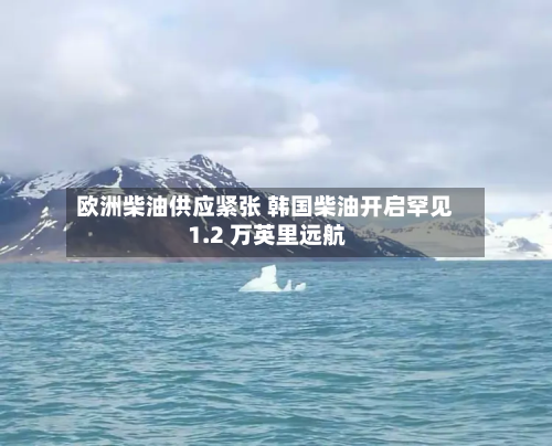 欧洲柴油供应紧张 韩国柴油开启罕见 1.2 万英里远航