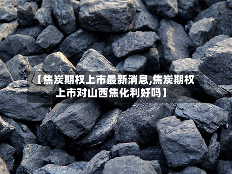 【焦炭期权上市最新消息,焦炭期权上市对山西焦化利好吗】-第3张图片