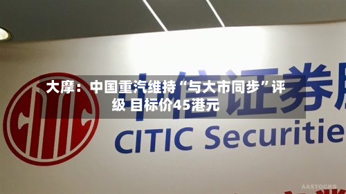 大摩：中国重汽维持“与大市同步”评级 目标价45港元-第2张图片