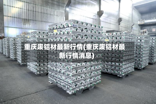 重庆废铝材最新行情(重庆废铝材最新行情消息)