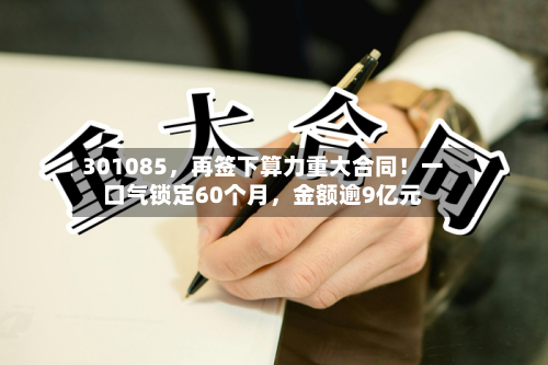 301085，再签下算力重大合同！一口气锁定60个月	，金额逾9亿元-第2张图片