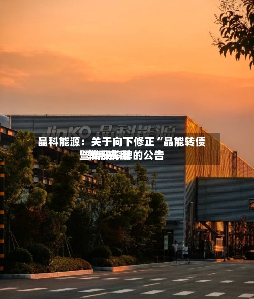 晶科能源：关于向下修正“晶能转债”转股费用暨转股停牌的公告