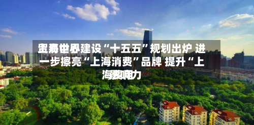 上海世界贸易中心建设“十五五	”规划出炉 进一步擦亮“上海消费”品牌 提升“上海费用”影响力-第3张图片