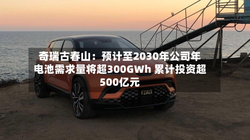 奇瑞古春山：预计至2030年公司年电池需求量将超300GWh 累计投资超500亿元-第1张图片