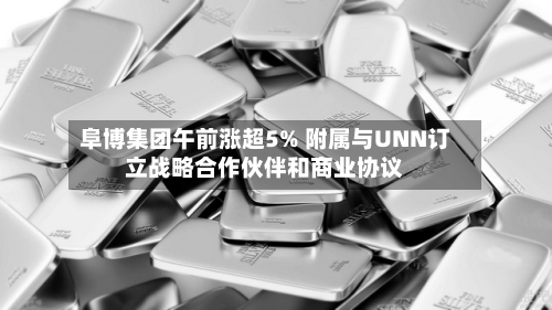 阜博集团午前涨超5% 附属与UNN订立战略合作伙伴和商业协议-第3张图片