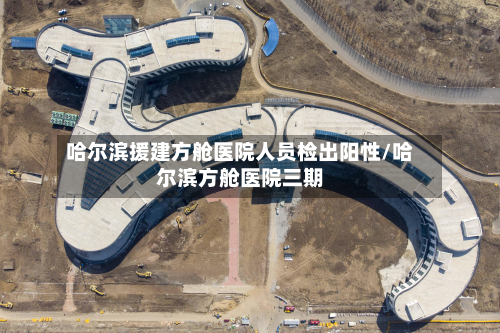 哈尔滨援建方舱医院人员检出阳性/哈尔滨方舱医院三期-第3张图片