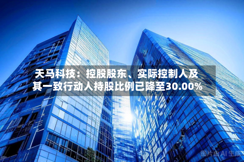 天马科技：控股股东	、实际控制人及其一致行动人持股比例已降至30.00%-第3张图片