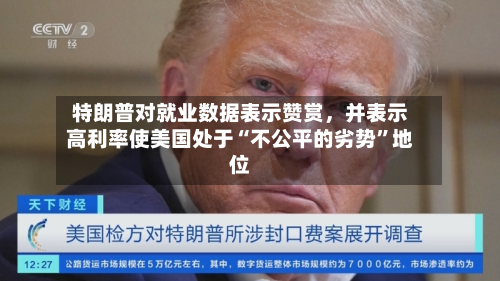特朗普对就业数据表示赞赏，并表示高利率使美国处于“不公平的劣势”地位-第2张图片
