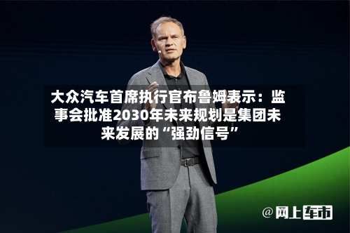 大众汽车首席执行官布鲁姆表示：监事会批准2030年未来规划是集团未来发展的“强劲信号”-第2张图片