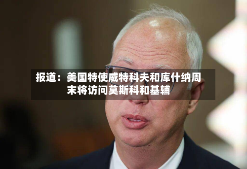 报道：美国特使威特科夫和库什纳周末将访问莫斯科和基辅